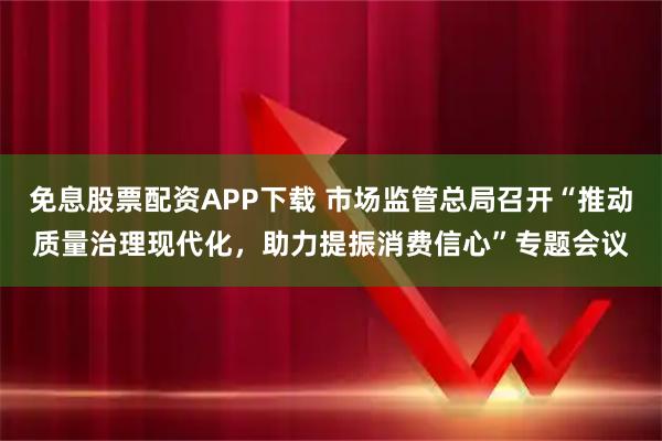 免息股票配资APP下载 市场监管总局召开“推动质量治理现代化，助力提振消费信心”专题会议