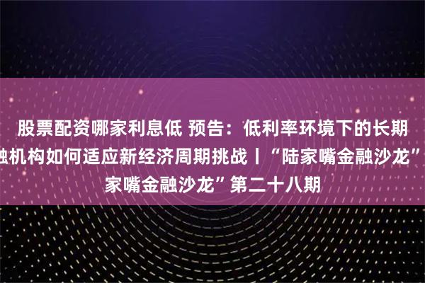 股票配资哪家利息低 预告：低利率环境下的长期主义——金融机构如何适应新经济周期挑战丨“陆家嘴金融沙龙”第二十八期