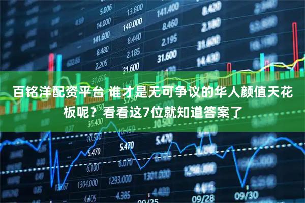 百铭洋配资平台 谁才是无可争议的华人颜值天花板呢？看看这7位就知道答案了