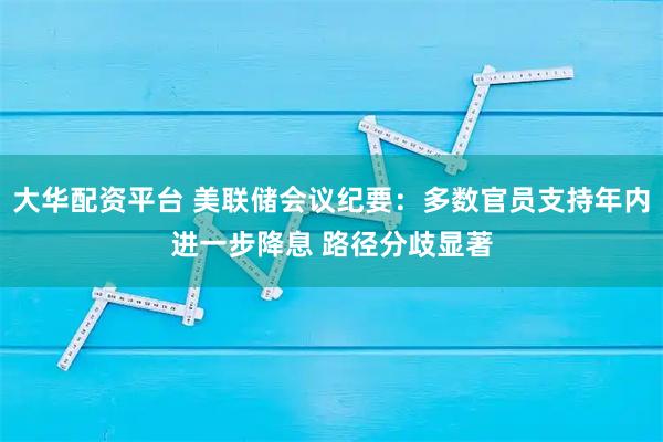 大华配资平台 美联储会议纪要：多数官员支持年内进一步降息 路径分歧显著