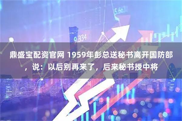 鼎盛宝配资官网 1959年彭总送秘书离开国防部，说：以后别再来了，后来秘书授中将
