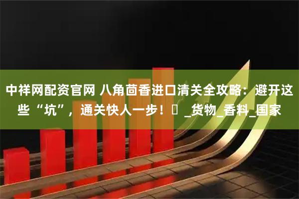 中祥网配资官网 八角茴香进口清关全攻略：避开这些 “坑”，通关快人一步！​_货物_香料_国家