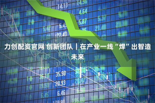 力创配资官网 创新团队｜在产业一线“焊”出智造未来