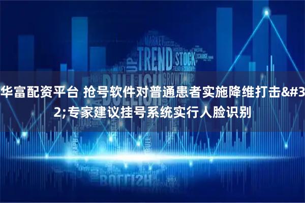 华富配资平台 抢号软件对普通患者实施降维打击 专家建议挂号系统实行人脸识别