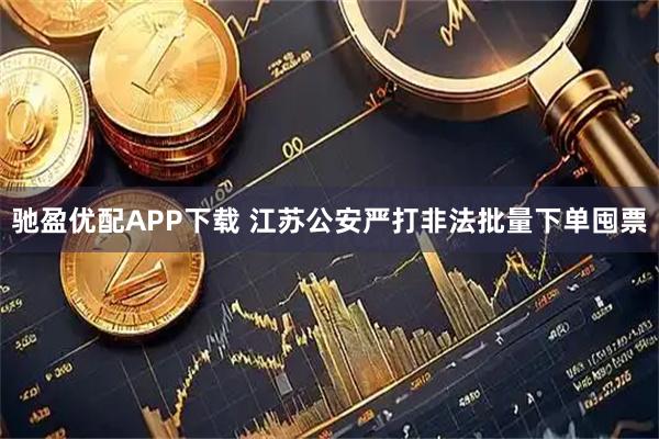 驰盈优配APP下载 江苏公安严打非法批量下单囤票