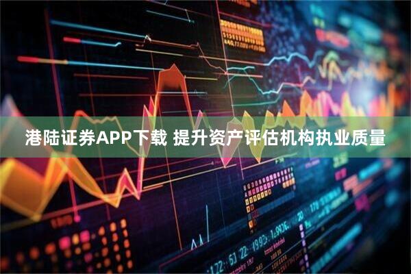 港陆证券APP下载 提升资产评估机构执业质量