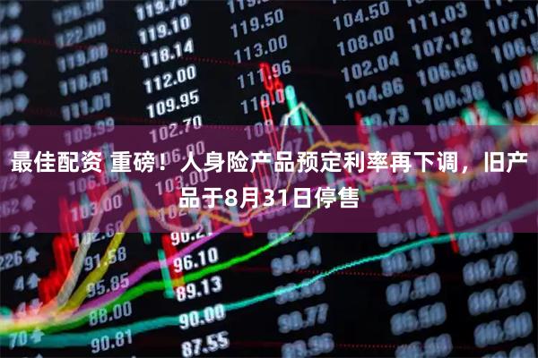 最佳配资 重磅！人身险产品预定利率再下调，旧产品于8月31日停售