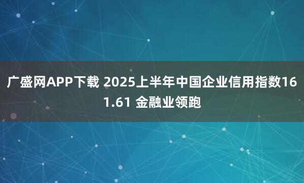 广盛网APP下载 2025上半年中国企业信用指数161.61 金融业领跑