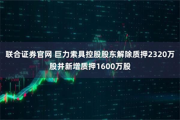 联合证券官网 巨力索具控股股东解除质押2320万股并新增质押1600万股