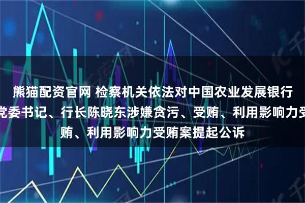 熊猫配资官网 检察机关依法对中国农业发展银行河南省分行原党委书记、行长陈晓东涉嫌贪污、受贿、利用影响力受贿案提起公诉