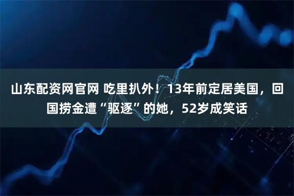 山东配资网官网 吃里扒外！13年前定居美国，回国捞金遭“驱逐”的她，52岁成笑话