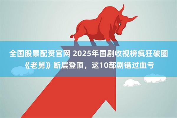 全国股票配资官网 2025年国剧收视榜疯狂破圈《老舅》断层登顶，这10部剧错过血亏