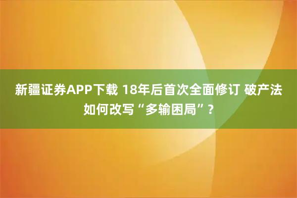 新疆证券APP下载 18年后首次全面修订 破产法如何改写“多输困局”？