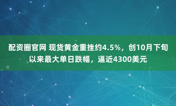 配资圈官网 现货黄金重挫约4.5%，创10月下旬以来最大单日跌幅，逼近4300美元