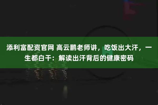 添利富配资官网 高云鹏老师讲，吃饭出大汗，一生都白干：解读出汗背后的健康密码