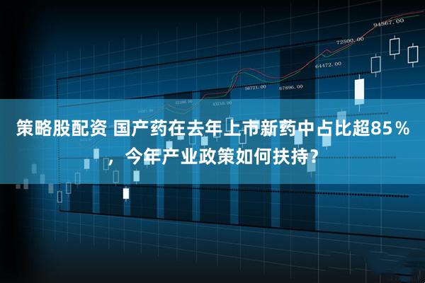 策略股配资 国产药在去年上市新药中占比超85％，今年产业政策如何扶持？