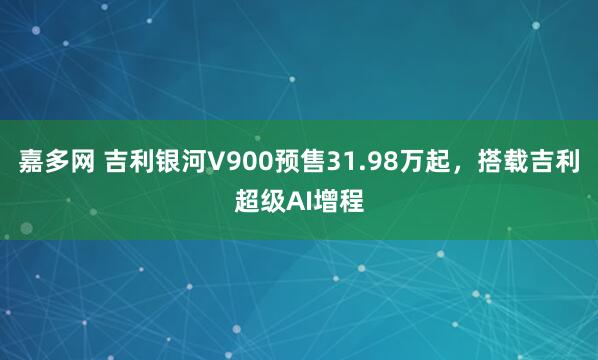 嘉多网 吉利银河V900预售31.98万起，搭载吉利超级AI增程