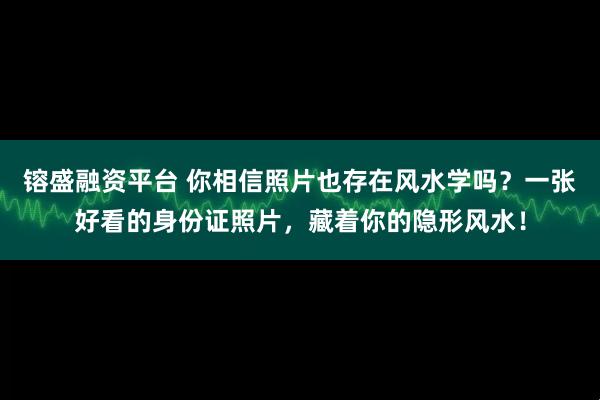 镕盛融资平台 你相信照片也存在风水学吗？一张好看的身份证照片，藏着你的隐形风水！
