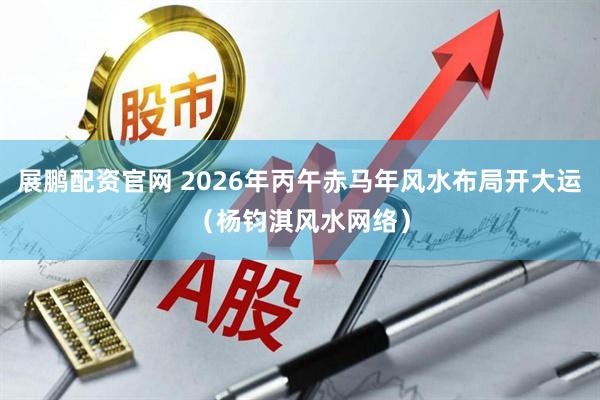 展鹏配资官网 2026年丙午赤马年风水布局开大运（杨钧淇风水网络）