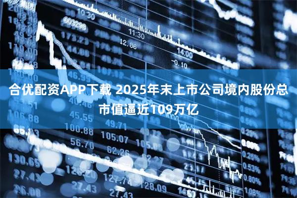 合优配资APP下载 2025年末上市公司境内股份总市值逼近109万亿
