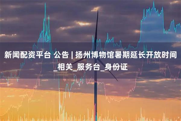 新闻配资平台 公告 | 扬州博物馆暑期延长开放时间_相关_服务台_身份证
