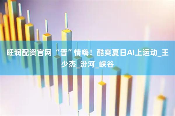 旺润配资官网 “晋”情嗨！酷爽夏日AI上运动_王少杰_汾河_峡谷