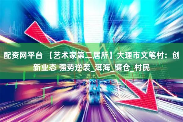 配资网平台 【艺术家第二居所】大理市文笔村：创新业态 强势逆袭_洱海_镰仓_村民