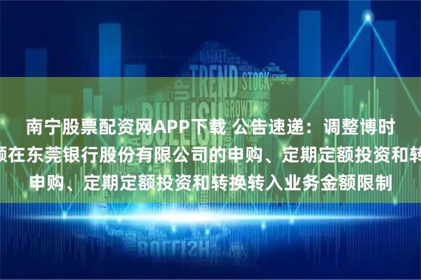 南宁股票配资网APP下载 公告速递：调整博时合晶货币基金A类份额在东莞银行股份有限公司的申购、定期定额投资和转换转入业务金额限制