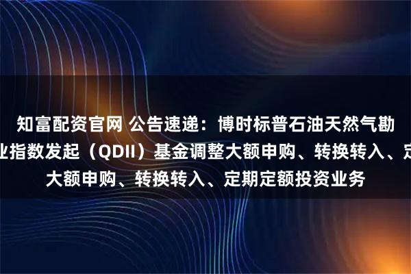 知富配资官网 公告速递：博时标普石油天然气勘探及生产精选行业指数发起（QDII）基金调整大额申购、转换转入、定期定额投资业务