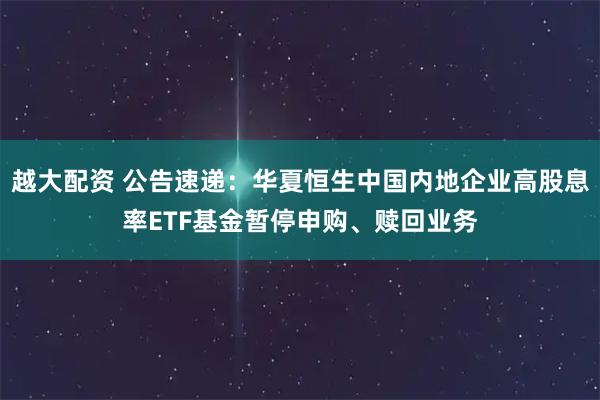 越大配资 公告速递：华夏恒生中国内地企业高股息率ETF基金暂停申购、赎回业务