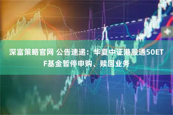 深富策略官网 公告速递：华夏中证港股通50ETF基金暂停申购、赎回业务