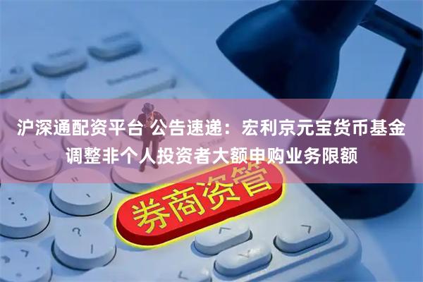 沪深通配资平台 公告速递：宏利京元宝货币基金调整非个人投资者大额申购业务限额