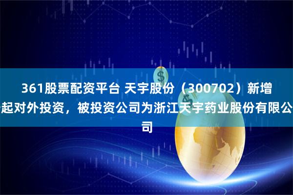 361股票配资平台 天宇股份（300702）新增一起对外投资，被投资公司为浙江天宇药业股份有限公司