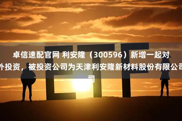 卓信速配官网 利安隆（300596）新增一起对外投资，被投资公司为天津利安隆新材料股份有限公司