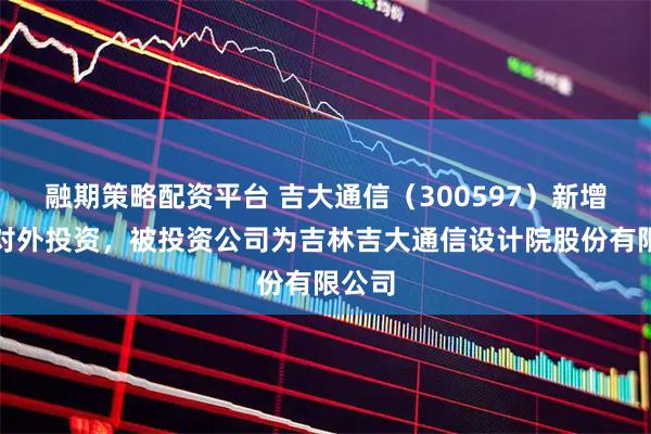 融期策略配资平台 吉大通信（300597）新增一起对外投资，被投资公司为吉林吉大通信设计院股份有限公司