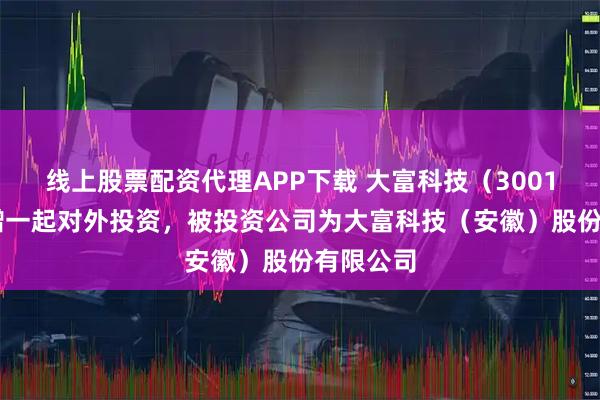 线上股票配资代理APP下载 大富科技（300134）新增一起对外投资，被投资公司为大富科技（安徽）股份有限公司