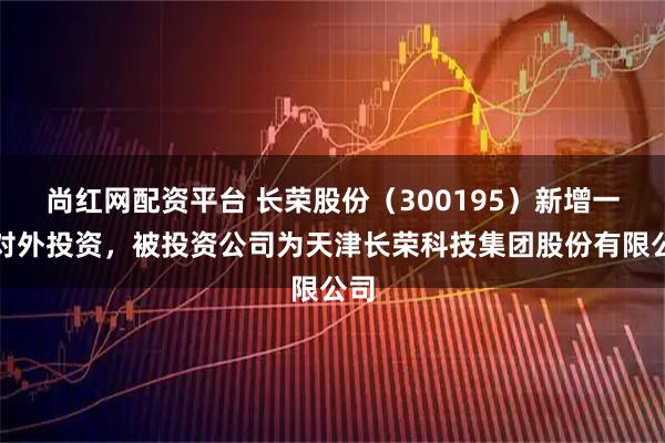 尚红网配资平台 长荣股份（300195）新增一起对外投资，被投资公司为天津长荣科技集团股份有限公司