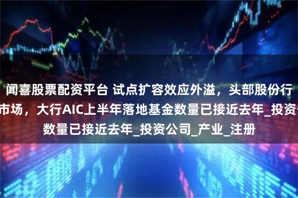 闻喜股票配资平台 试点扩容效应外溢，头部股份行加紧筹备AIC抢市场，大行AIC上半年落地基金数量已接近去年_投资公司_产业_注册