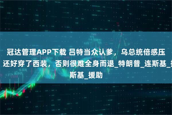 冠达管理APP下载 吕特当众认爹，乌总统倍感压力，还好穿了西装，否则很难全身而退_特朗普_连斯基_援助