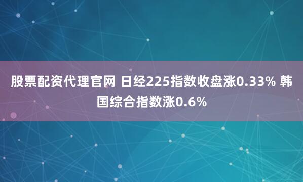 股票配资代理官网 日经225指数收盘涨0.33% 韩国综合指数涨0.6%