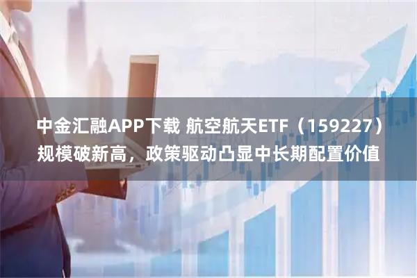中金汇融APP下载 航空航天ETF（159227）规模破新高，政策驱动凸显中长期配置价值