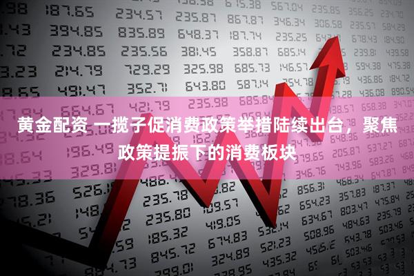 黄金配资 一揽子促消费政策举措陆续出台，聚焦政策提振下的消费板块