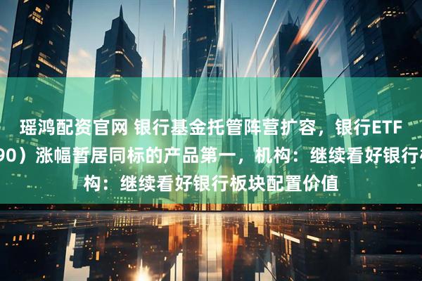瑶鸿配资官网 银行基金托管阵营扩容，银行ETF天弘（515290）涨幅暂居同标的产品第一，机构：继续看好银行板块配置价值