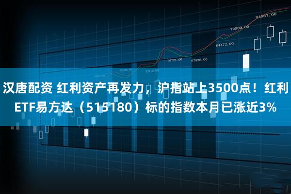 汉唐配资 红利资产再发力，沪指站上3500点！红利ETF易方达（515180）标的指数本月已涨近3%