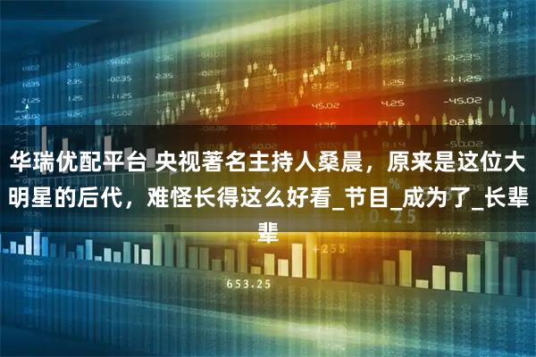 华瑞优配平台 央视著名主持人桑晨，原来是这位大明星的后代，难怪长得这么好看_节目_成为了_长辈