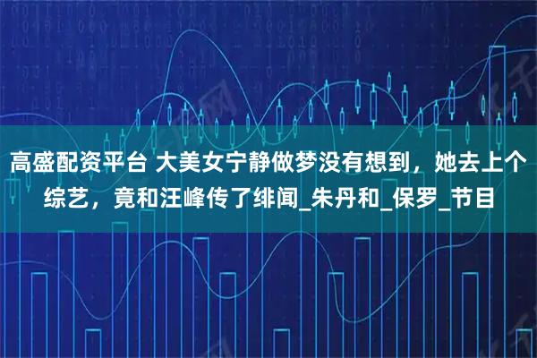 高盛配资平台 大美女宁静做梦没有想到，她去上个综艺，竟和汪峰传了绯闻_朱丹和_保罗_节目