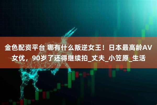金色配资平台 哪有什么叛逆女王！日本最高龄AV女优，90岁了还得继续拍_丈夫_小笠原_生活