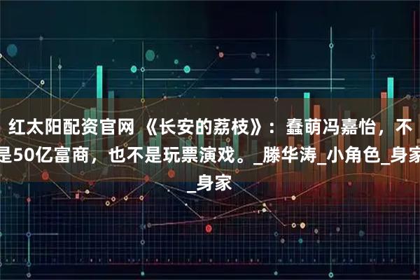 红太阳配资官网 《长安的荔枝》：蠢萌冯嘉怡，不是50亿富商，也不是玩票演戏。_滕华涛_小角色_身家