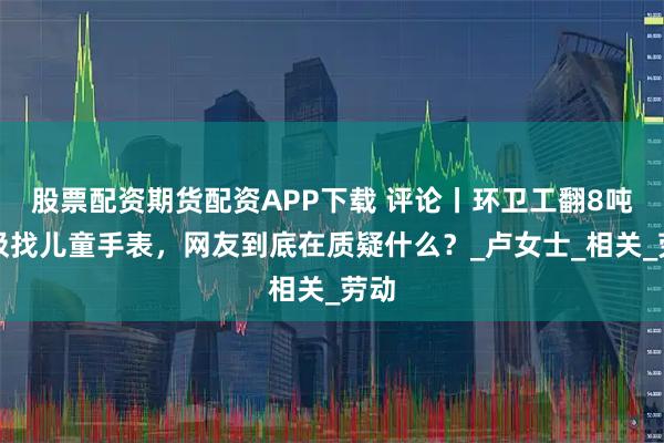 股票配资期货配资APP下载 评论丨环卫工翻8吨垃圾找儿童手表，网友到底在质疑什么？_卢女士_相关_劳动