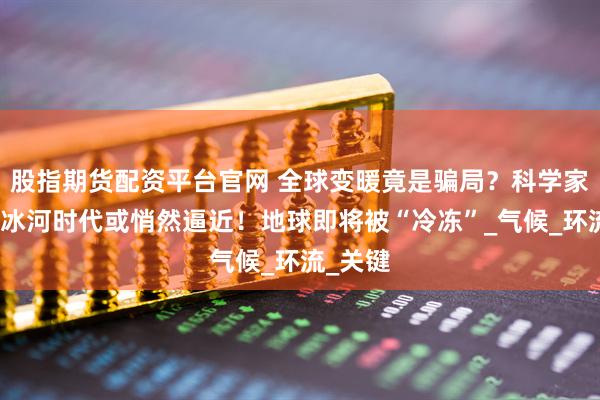 股指期货配资平台官网 全球变暖竟是骗局？科学家警告：冰河时代或悄然逼近！地球即将被“冷冻”_气候_环流_关键